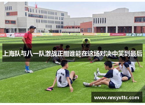 上海队与八一队激战正酣谁能在这场对决中笑到最后